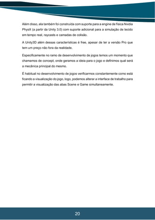 20
Além disso, ela também foi construída com suporte para a engine de física Nvidia
PhysX (a partir da Unity 3.0) com suporte adicional para a simulação de tecido
em tempo real, raycasts e camadas de colisão.
A Unity3D além dessas características é free, apesar de ter a versão Pro que
tem um preço não fora da realidade.
Especificamente no ramo de desenvolvimento de jogos temos um momento que
chamamos de concept, onde geramos a ideia para o jogo e definimos qual será
a mecânica principal do mesmo.
É habitual no desenvolvimento de jogos verificarmos constantemente como está
ficando a visualização do jogo, logo, podemos alterar a interface de trabalho para
permitir a visualização das abas Scene e Game simultaneamente.
 