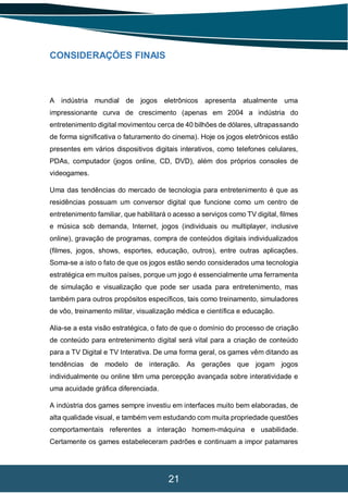 21
CONSIDERAÇÕES FINAIS
A indústria mundial de jogos eletrônicos apresenta atualmente uma
impressionante curva de crescimento (apenas em 2004 a indústria do
entretenimento digital movimentou cerca de 40 bilhões de dólares, ultrapassando
de forma significativa o faturamento do cinema). Hoje os jogos eletrônicos estão
presentes em vários dispositivos digitais interativos, como telefones celulares,
PDAs, computador (jogos online, CD, DVD), além dos próprios consoles de
videogames.
Uma das tendências do mercado de tecnologia para entretenimento é que as
residências possuam um conversor digital que funcione como um centro de
entretenimento familiar, que habilitará o acesso a serviços como TV digital, filmes
e música sob demanda, Internet, jogos (individuais ou multiplayer, inclusive
online), gravação de programas, compra de conteúdos digitais individualizados
(filmes, jogos, shows, esportes, educação, outros), entre outras aplicações.
Soma-se a isto o fato de que os jogos estão sendo considerados uma tecnologia
estratégica em muitos países, porque um jogo é essencialmente uma ferramenta
de simulação e visualização que pode ser usada para entretenimento, mas
também para outros propósitos específicos, tais como treinamento, simuladores
de vôo, treinamento militar, visualização médica e científica e educação.
Alia-se a esta visão estratégica, o fato de que o domínio do processo de criação
de conteúdo para entretenimento digital será vital para a criação de conteúdo
para a TV Digital e TV Interativa. De uma forma geral, os games vêm ditando as
tendências de modelo de interação. As gerações que jogam jogos
individualmente ou online têm uma percepção avançada sobre interatividade e
uma acuidade gráfica diferenciada.
A indústria dos games sempre investiu em interfaces muito bem elaboradas, de
alta qualidade visual, e também vem estudando com muita propriedade questões
comportamentais referentes a interação homem-máquina e usabilidade.
Certamente os games estabeleceram padrões e continuam a impor patamares
 