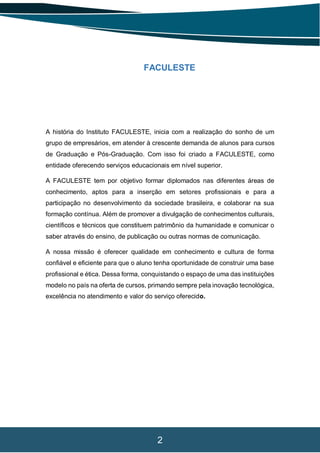 2
FACULESTE
A história do Instituto FACULESTE, inicia com a realização do sonho de um
grupo de empresários, em atender à crescente demanda de alunos para cursos
de Graduação e Pós-Graduação. Com isso foi criado a FACULESTE, como
entidade oferecendo serviços educacionais em nível superior.
A FACULESTE tem por objetivo formar diplomados nas diferentes áreas de
conhecimento, aptos para a inserção em setores profissionais e para a
participação no desenvolvimento da sociedade brasileira, e colaborar na sua
formação contínua. Além de promover a divulgação de conhecimentos culturais,
científicos e técnicos que constituem patrimônio da humanidade e comunicar o
saber através do ensino, de publicação ou outras normas de comunicação.
A nossa missão é oferecer qualidade em conhecimento e cultura de forma
confiável e eficiente para que o aluno tenha oportunidade de construir uma base
profissional e ética. Dessa forma, conquistando o espaço de uma das instituições
modelo no país na oferta de cursos, primando sempre pela inovação tecnológica,
excelência no atendimento e valor do serviço oferecido.
 