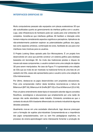 7
INTERFACES GRÁFICAS 3D
Muito computadores pessoais são equipados com placas aceleradoras 3D que
são subutilizadas quanto ao gerenciamento da interface gráfica com o usuário.
Logo, esta infraestrutura de hardware pode ser usada para criar ambientes 3D
completos. Acredita-se que interfaces gráficas 3D facilitam a interação entre
homem-máquina considerando aspectos cognitivos e perceptivos. Aplicativos de
não-entretenimento poderiam explorar as potencialidades gráficas dos jogos,
tais como aspectos artísticos, combinação de cores, facilidade de uso para criar
interfaces mais intuitivas para os usuários.
O Projeto Looking Glass apoiado pela Sun Microsystems. É um projeto livre
desenvolvido em Java que permite construir um sistema gráfico para desktops
baseados em tecnologia 3D. Ao invés das tradicionais janelas e cliques do
mouse sob esses componentes, o usuário contará como uma coleção de objetos
3D para serem manipulados. No caso da Figura 71 é apresentada uma coleção
de CDs que ao invés de ser mostrada na tradicional forma de uma lista de um
cadastro de CDs, esses são apresentados para o usuário como uma coleção de
CDs tridimensionais.
Por último, destaca-se os jogos desenvolvidos com propósitos educacionais.
Para uma compreensão melhor desta temática recomenda-se a leitura de
Bittencourt [BIT 04], Bittencourt & Giraffa [BIT 03] e Clua & Bittencourt [CLU 04].
Para um pleno entendimento deste tópico é necessário abordar alguns conceitos
filosóficos, sociológicos e educacionais que simplesmente por uma razão de
escopo não serão abordados neste trabalho. Entretanto considera-se que o
contexto do século XXI é bastante diferenciado do contexto industrial de algumas
décadas passadas.
Atualmente vive-se em uma sociedade cibercultural, logo deve-se preocupar
com a formação de sujeitos pós-industriais Compreendendo-se a importância
dos jogos computadorizados, com ou sem fins pedagógicos explícitos, no
processo de ensino-aprendizagem seria interessante fomentar a produção de
 