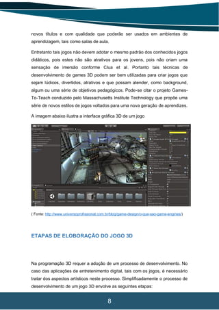 8
novos títulos e com qualidade que poderão ser usados em ambientes de
aprendizagem, tais como salas de aula.
Entretanto tais jogos não devem adotar o mesmo padrão dos conhecidos jogos
didáticos, pois estes não são atrativos para os jovens, pois não criam uma
sensação de imersão conforme Clua et al. Portanto tais técnicas de
desenvolvimento de games 3D podem ser bem utilizadas para criar jogos que
sejam lúdicos, divertidos, atrativos e que possam atender, como background,
algum ou uma série de objetivos pedagógicos. Pode-se citar o projeto Games-
To-Teach conduzido pelo Massachusetts Institute Technology que propõe uma
série de novos estilos de jogos voltados para uma nova geração de aprendizes.
A imagem abaixo ilustra a interface gráfica 3D de um jogo
( Fonte: http://www.universoprofissional.com.br/blog/game-design/o-que-sao-game-engines/)
ETAPAS DE ELOBORAÇÃO DO JOGO 3D
Na programação 3D requer a adoção de um processo de desenvolvimento. No
caso das aplicações de entretenimento digital, tais com os jogos, é necessário
tratar dos aspectos artísticos neste processo. Simplificadamente o processo de
desenvolvimento de um jogo 3D envolve as seguintes etapas:
 
