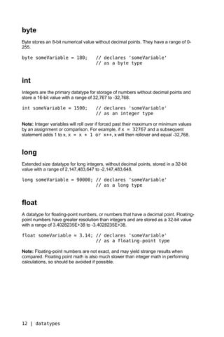byte
Byte stores an 8-bit numerical value without decimal points. They have a range of 0-
255.

byte someVariable = 180;             // declares 'someVariable'
                                     // as a byte type


int
Integers are the primary datatype for storage of numbers without decimal points and
store a 16-bit value with a range of 32,767 to -32,768.

int someVariable = 1500;             // declares 'someVariable'
                                     // as an integer type

Note: Integer variables will roll over if forced past their maximum or minimum values
by an assignment or comparison. For example, if x = 32767 and a subsequent
statement adds 1 to x, x = x + 1 or x++, x will then rollover and equal -32,768.


long
Extended size datatype for long integers, without decimal points, stored in a 32-bit
value with a range of 2,147,483,647 to -2,147,483,648.

long someVariable = 90000; // declares 'someVariable'
                           // as a long type


float
A datatype for floating-point numbers, or numbers that have a decimal point. Floating-
point numbers have greater resolution than integers and are stored as a 32-bit value
with a range of 3.4028235E+38 to -3.4028235E+38.

float someVariable = 3.14; // declares 'someVariable'
                           // as a floating-point type

Note: Floating-point numbers are not exact, and may yield strange results when
compared. Floating point math is also much slower than integer math in performing
calculations, so should be avoided if possible.




12 | datatypes
 