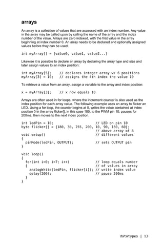 arrays
An array is a collection of values that are accessed with an index number. Any value
in the array may be called upon by calling the name of the array and the index
number of the value. Arrays are zero indexed, with the first value in the array
beginning at index number 0. An array needs to be declared and optionally assigned
values before they can be used.

int myArray[] = {value0, value1, value2...}

Likewise it is possible to declare an array by declaring the array type and size and
later assign values to an index position:

int myArray[5];           // declares integer array w/ 6 positions
myArray[3] = 10;          // assigns the 4th index the value 10

To retrieve a value from an array, assign a variable to the array and index position:

x = myArray[3];           // x now equals 10

Arrays are often used in for loops, where the increment counter is also used as the
index position for each array value. The following example uses an array to flicker an
LED. Using a for loop, the counter begins at 0, writes the value contained at index
position 0 in the array flicker[], in this case 180, to the PWM pin 10, pauses for
200ms, then moves to the next index position.

int ledPin = 10;                     // LED on pin 10
byte flicker[] = {180, 30, 255, 200, 10, 90, 150, 60};
                                     // above array of 8
void setup()                         // different values
{
  pinMode(ledPin, OUTPUT);           // sets OUTPUT pin
}

void loop()
{
  for(int i=0; i<7; i++)                           //   loop equals number
  {                                                //   of values in array
    analogWrite(ledPin, flicker[i]);               //   write index value
    delay(200);                                    //   pause 200ms
  }
}




                                                                    datatypes | 13
 