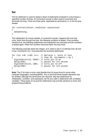 for
The for statement is used to repeat a block of statements enclosed in curly braces a
specified number of times. An increment counter is often used to increment and
terminate the loop. There are three parts, separated by semicolons (;), to the for loop
header:

for (initialization; condition; expression)
{
  doSomething;
}

The initialization of a local variable, or increment counter, happens first and only
once. Each time through the loop, the following condition is tested. If the condition
remains true, the following statements and expression are executed and the condition
is tested again. When the condition becomes false, the loop ends.

The following example starts the integer i at 0, tests to see if i is still less than 20 and
if true, increments i by 1 and executes the enclosed statements:

for (int i=0; i<20; i++)              //   declares i, tests if less
{                                     //   than 20, increments i by 1
  digitalWrite(13, HIGH);             //   turns pin 13 on
  delay(250);                         //   pauses for 1/4 second
  digitalWrite(13, LOW);              //   turns pin 13 off
  delay(250);                         //   pauses for 1/4 second
}

Note: The C for loop is much more flexible than for loops found in some other
computer languages, including BASIC. Any or all of the three header elements may
be omitted, although the semicolons are required. Also the statements for
initialization, condition, and expression can be any valid C statements with unrelated
variables. These types of unusual for statements may provide solutions to some rare
programming problems.




                                                                    flow control | 19
 