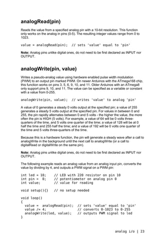analogRead(pin)
Reads the value from a specified analog pin with a 10-bit resolution. This function
only works on the analog in pins (0-5). The resulting integer values range from 0 to
1023.

value = analogRead(pin);            // sets 'value' equal to 'pin'

Note: Analog pins unlike digital ones, do not need to be first declared as INPUT nor
OUTPUT.


analogWrite(pin, value)
Writes a pseudo-analog value using hardware enabled pulse width modulation
(PWM) to an output pin marked PWM. On newer Arduinos with the ATmega168 chip,
this function works on pins 3, 5, 6, 9, 10, and 11. Older Arduinos with an ATmega8
only support pins 9, 10, and 11. The value can be specified as a variable or constant
with a value from 0-255.

analogWrite(pin, value);            // writes 'value' to analog 'pin'

A value of 0 generates a steady 0 volts output at the specified pin; a value of 255
generates a steady 5 volts output at the specified pin. For values in between 0 and
255, the pin rapidly alternates between 0 and 5 volts - the higher the value, the more
often the pin is HIGH (5 volts). For example, a value of 64 will be 0 volts three-
quarters of the time, and 5 volts one quarter of the time; a value of 128 will be at 0
half the time and 255 half the time; and a value of 192 will be 0 volts one quarter of
the time and 5 volts three-quarters of the time.

Because this is a hardware function, the pin will generate a steady wave after a call to
analogWrite in the background until the next call to analogWrite (or a call to
digitalRead or digitalWrite on the same pin).

Note: Analog pins unlike digital ones, do not need to be first declared as INPUT nor
OUTPUT.

The following example reads an analog value from an analog input pin, converts the
value by dividing by 4, and outputs a PWM signal on a PWM pin:

int led = 10;          // LED with 220 resistor on pin 10
int pin = 0;           // potentiometer on analog pin 0
int value;             // value for reading

void setup(){}         // no setup needed

void loop()
{
  value = analogRead(pin);              // sets 'value' equal to 'pin'
  value /= 4;                           // converts 0-1023 to 0-255
  analogWrite(led, value);              // outputs PWM signal to led
}



                                                                   analog i/o | 23
 