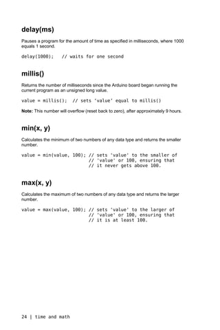 delay(ms)
Pauses a program for the amount of time as specified in milliseconds, where 1000
equals 1 second.

delay(1000);        // waits for one second


millis()
Returns the number of milliseconds since the Arduino board began running the
current program as an unsigned long value.

value = millis();         // sets ‘value’ equal to millis()

Note: This number will overflow (reset back to zero), after approximately 9 hours.


min(x, y)
Calculates the minimum of two numbers of any data type and returns the smaller
number.

value = min(value, 100); // sets 'value' to the smaller of
                         // 'value' or 100, ensuring that
                         // it never gets above 100.


max(x, y)
Calculates the maximum of two numbers of any data type and returns the larger
number.

value = max(value, 100); // sets 'value' to the larger of
                         // 'value' or 100, ensuring that
                         // it is at least 100.




24 | time and math
 