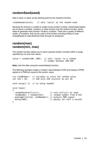randomSeed(seed)
Sets a value, or seed, as the starting point for the random() function.

randomSeed(value);           // sets ‘value’ as the random seed

Because the Arduino is unable to create a truly random number, randomSeed allows
you to place a variable, constant, or other function into the random function, which
helps to generate more random "random” numbers. There are a variety of different
seeds, or functions, that can be used in this function including millis() or even
analogRead() to read electrical noise through an analog pin.


random(max)
random(min, max)
The random function allows you to return pseudo-random numbers within a range
specified by min and max values.

value = random(100, 200);             // sets 'value' to a random
                                      // number between 100-200

Note: Use this after using the randomSeed() function.

The following example creates a random value between 0-255 and outputs a PWM
signal on a PWM pin equal to the random value:

int randNumber;         // variable to store the random value
int led = 10;           // LED with 220 resistor on pin 10

void setup() {}         // no setup needed

void loop()
{
  randomSeed(millis());                      //   sets millis() as seed
  randNumber = random(255);                  //   random number from 0-255
  analogWrite(led, randNumber);              //   outputs PWM signal
  delay(500);                                //   pauses for half a second
}




                                                                          random | 25
 