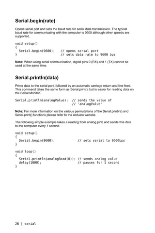 Serial.begin(rate)
Opens serial port and sets the baud rate for serial data transmission. The typical
baud rate for communicating with the computer is 9600 although other speeds are
supported.

void setup()
{
  Serial.begin(9600);            // opens serial port
}                                // sets data rate to 9600 bps

Note: When using serial communication, digital pins 0 (RX) and 1 (TX) cannot be
used at the same time.


Serial.println(data)
Prints data to the serial port, followed by an automatic carriage return and line feed.
This command takes the same form as Serial.print(), but is easier for reading data on
the Serial Monitor.

Serial.println(analogValue);             // sends the value of
                                         // 'analogValue'

Note: For more information on the various permutations of the Serial.println() and
Serial.print() functions please refer to the Arduino website.

The following simple example takes a reading from analog pin0 and sends this data
to the computer every 1 second.

void setup()
{
  Serial.begin(9600);                        // sets serial to 9600bps
}

void loop()
{
  Serial.println(analogRead(0)); // sends analog value
  delay(1000);                   // pauses for 1 second
}




26 | serial
 