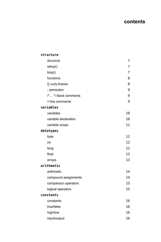 contents




structure
   structure                7
   setup()                  7
   loop()                   7
   functions                8
   {} curly braces          8
   ; semicolon              9
   /*… */ block comments    9
   // line comments         9
variables
   variables               10
   variable declaration    10
   variable scope          11
datatypes
   byte                    12
   int                     12
   long                    12
   float                   12
   arrays                  13
arithmetic
   arithmetic              14
   compound assignments    14
   comparison operators    15
   logical operators       15
constants
   constants               16
   true/false              16
   high/low                16
   input/output            16
 
