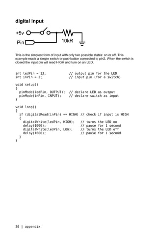 digital input




This is the simplest form of input with only two possible states: on or off. This
example reads a simple switch or pushbutton connected to pin2. When the switch is
closed the input pin will read HIGH and turn on an LED.


int ledPin = 13;                    // output pin for the LED
int inPin = 2;                      // input pin (for a switch)

void setup()
{
  pinMode(ledPin, OUTPUT);          // declare LED as output
  pinMode(inPin, INPUT);            // declare switch as input
}

void loop()
{
  if (digitalRead(inPin) == HIGH)           // check if input is HIGH
  {
    digitalWrite(ledPin, HIGH);             //   turns   the   LED on
    delay(1000);                            //   pause   for   1 second
    digitalWrite(ledPin, LOW);              //   turns   the   LED off
    delay(1000);                            //   pause   for   1 second
  }
}




30 | appendix
 
