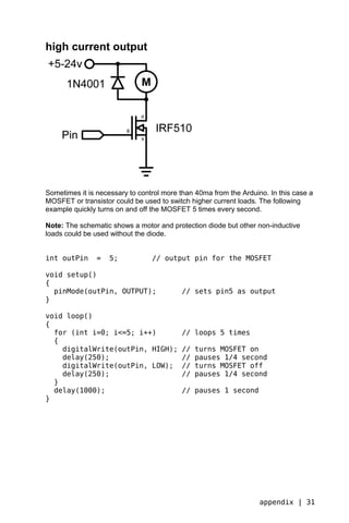 high current output




Sometimes it is necessary to control more than 40ma from the Arduino. In this case a
MOSFET or transistor could be used to switch higher current loads. The following
example quickly turns on and off the MOSFET 5 times every second.

Note: The schematic shows a motor and protection diode but other non-inductive
loads could be used without the diode.


int outPin      =   5;           // output pin for the MOSFET

void setup()
{
  pinMode(outPin, OUTPUT);                // sets pin5 as output
}

void loop()
{
  for (int i=0; i<=5; i++)                // loops 5 times
  {
    digitalWrite(outPin, HIGH);           //   turns MOSFET on
    delay(250);                           //   pauses 1/4 second
    digitalWrite(outPin, LOW);            //   turns MOSFET off
    delay(250);                           //   pauses 1/4 second
  }
  delay(1000);                            // pauses 1 second
}




                                                                   appendix | 31
 