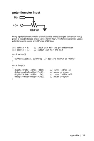 potentiometer input




Using a potentiometer and one of the Arduino’s analog-to-digital conversion (ADC)
pins it is possible to read analog values from 0-1024. The following example uses a
potentiometer to control an LED’s rate of blinking.


int potPin = 0;          // input pin for the potentiometer
int ledPin = 13;         // output pin for the LED

void setup()
{
  pinMode(ledPin, OUTPUT);           // declare ledPin as OUTPUT
}

void loop()
{
  digitalWrite(ledPin, HIGH);               //   turns   ledPin on
  delay(analogRead(potPin));                //   pause   program
  digitalWrite(ledPin, LOW);                //   turns   ledPin off
  delay(analogRead(potPin));                //   pause   program
}




                                                                    appendix | 33
 