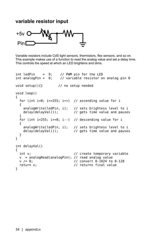 variable resistor input




Variable resistors include CdS light sensors, thermistors, flex sensors, and so on.
This example makes use of a function to read the analog value and set a delay time.
This controls the speed at which an LED brightens and dims.


int ledPin    =       9;      // PWM pin for the LED
int analogPin =       0;      // variable resistor on analog pin 0

void setup(){}               // no setup needed

void loop()
{
  for (int i=0; i<=255;         i++)    // ascending value for i
  {
    analogWrite(ledPin,         i);     // sets brightess level to i
    delay(delayVal());                  // gets time value and pauses
  }
  for (int i=255; i>=0;         i--)    // descending value for i
  {
    analogWrite(ledPin,         i);     // sets brightess level to i
    delay(delayVal());                  // gets time value and pauses
  }
}

int delayVal()
{
  int v;                                //   create temporary variable
  v = analogRead(analogPin);            //   read analog value
  v /= 8;                               //   convert 0-1024 to 0-128
  return v;                             //   returns final value
}




34 | appendix
 