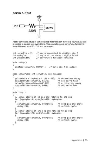 servo output




Hobby servos are a type of self-contained motor that can move in a 180º arc. All that
is needed is a pulse sent every 20ms. This example uses a servoPulse function to
move the servo from 10º -170º and back again.


int servoPin = 2;          // servo connected to digital pin 2
int myAngle;               // angle of the servo roughly 0-180
int pulseWidth;            // servoPulse function variable

void setup()
{
  pinMode(servoPin, OUTPUT);              // sets pin 2 as output
}

void servoPulse(int servoPin, int myAngle)
{
  pulseWidth = (myAngle * 10) + 600; // determines delay
  digitalWrite(servoPin, HIGH);       // set servo high
  delayMicroseconds(pulseWidth);      // microsecond pause
  digitalWrite(servoPin, LOW);        // set servo low
}

void loop()
{
  // servo starts at 10 deg and rotates to 170 deg
  for (myAngle=10; myAngle<=170; myAngle++)
  {
    servoPulse(servoPin, myAngle);    // send pin and angle
    delay(20);                        // refresh cycle
  }
  // servo starts at 170 deg and rotates to 10 deg
  for (myAngle=170; myAngle>=10; myAngle--)
  {
    servoPulse(servoPin, myAngle);    // send pin and angle
    delay(20);                        // refresh cycle
  }
}




                                                                    appendix | 35
 