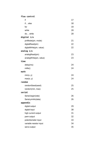 flow control
   if                         17
   if… else                   18
   for                        19
   while                      20
   do… while                  20
digital i/o
   pinMode(pin, mode)         21
   digitalRead(pin)           22
   digitalWrite(pin, value)   22
analog i/o
   analogRead(pin)            23
   analogWrite(pin, value)    23
time
   delay(ms)                  24
   millis()                   24
math
   min(x, y)                  24
   max(x, y)                  24
random
   randomSeed(seed)           25
   random(min, max)           25
serial
   Serial.begin(rate)         26
   Serial.println(data)       26
appendix
   digital output             29
   digital input              30
   high current output        31
   pwm output                 32
   potentiometer input        33
   variable resistor input    34
   servo output               35
 