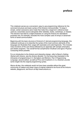 preface




This notebook serves as a convenient, easy to use programming reference for the
command structure and basic syntax of the Arduino microcontroller. To keep it
simple, certain exclusions were made that make this a beginner’s reference best
used as a secondary source alongside other websites, books, workshops, or classes.
This decision has lead to a slight emphasis on using the Arduino for standalone
purposes and, for example, excludes the more complex uses of arrays or advanced
forms of serial communication.

Beginning with the basic structure of Arduino's C derived programming language, this
notebook continues on to describe the syntax of the most common elements of the
language and illustrates their usage with examples and code fragments. This includes
many functions of the core library followed by an appendix with sample schematics
and starter programs. The overall format compliments O’Sullivan and Igoe’s Physical
Computing where possible.

For an introduction to the Arduino and interactive design, refer to Banzi’s Getting
Started with Arduino, aka the Arduino Booklet. For the brave few interested in the
intricacies of programming in C, Kernighan and Ritchie’s The C Programming
Language, second edition, as well as Prinz and Crawford’s C in a Nutshell, provide
some insight into the original programming syntax.

Above all else, this notebook would not have been possible without the great
community of makers and shear mass of original material to be found at the Arduino
website, playground, and forum at http://www.arduino.cc.
 