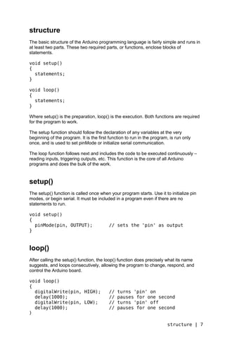 structure
The basic structure of the Arduino programming language is fairly simple and runs in
at least two parts. These two required parts, or functions, enclose blocks of
statements.

void setup()
{
  statements;
}

void loop()
{
  statements;
}

Where setup() is the preparation, loop() is the execution. Both functions are required
for the program to work.

The setup function should follow the declaration of any variables at the very
beginning of the program. It is the first function to run in the program, is run only
once, and is used to set pinMode or initialize serial communication.

The loop function follows next and includes the code to be executed continuously –
reading inputs, triggering outputs, etc. This function is the core of all Arduino
programs and does the bulk of the work.


setup()
The setup() function is called once when your program starts. Use it to initialize pin
modes, or begin serial. It must be included in a program even if there are no
statements to run.

void setup()
{
  pinMode(pin, OUTPUT);                   // sets the 'pin' as output
}


loop()
After calling the setup() function, the loop() function does precisely what its name
suggests, and loops consecutively, allowing the program to change, respond, and
control the Arduino board.

void loop()
{
  digitalWrite(pin, HIGH);                //   turns 'pin' on
  delay(1000);                            //   pauses for one second
  digitalWrite(pin, LOW);                 //   turns 'pin' off
  delay(1000);                            //   pauses for one second
}

                                                                        structure | 7
 