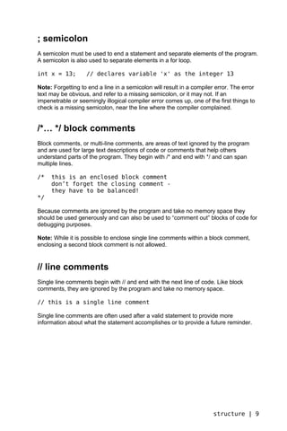 ; semicolon
A semicolon must be used to end a statement and separate elements of the program.
A semicolon is also used to separate elements in a for loop.

int x = 13;        // declares variable 'x' as the integer 13

Note: Forgetting to end a line in a semicolon will result in a compiler error. The error
text may be obvious, and refer to a missing semicolon, or it may not. If an
impenetrable or seemingly illogical compiler error comes up, one of the first things to
check is a missing semicolon, near the line where the compiler complained.


/*… */ block comments
Block comments, or multi-line comments, are areas of text ignored by the program
and are used for large text descriptions of code or comments that help others
understand parts of the program. They begin with /* and end with */ and can span
multiple lines.

/*   this is an enclosed block comment
     don’t forget the closing comment -
     they have to be balanced!
*/

Because comments are ignored by the program and take no memory space they
should be used generously and can also be used to “comment out” blocks of code for
debugging purposes.

Note: While it is possible to enclose single line comments within a block comment,
enclosing a second block comment is not allowed.


// line comments
Single line comments begin with // and end with the next line of code. Like block
comments, they are ignored by the program and take no memory space.

// this is a single line comment

Single line comments are often used after a valid statement to provide more
information about what the statement accomplishes or to provide a future reminder.




                                                                       structure | 9
 