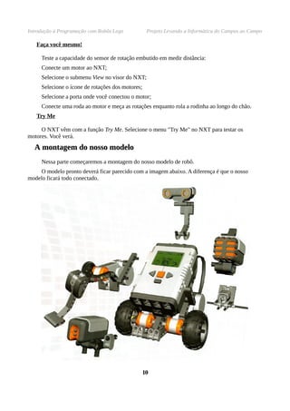 Introdução à Programação com Robôs Lego Projeto Levando a Informática do Campus ao Campo
Faça você mesmo!
Teste a capacidade do sensor de rotação embutido em medir distância:
Conecte um motor ao NXT;
Selecione o submenu View no visor do NXT;
Selecione o ícone de rotações dos motores;
Selecione a porta onde você conectou o motor;
Conecte uma roda ao motor e meça as rotações enquanto rola a rodinha ao longo do chão.
Try Me
O NXT vêm com a função Try Me. Selecione o menu "Try Me" no NXT para testar os
motores. Você verá.
AA montagem do nosso modelomontagem do nosso modelo
Nessa parte começaremos a montagem do nosso modelo de robô.
O modelo pronto deverá ficar parecido com a imagem abaixo. A diferença é que o nosso
modelo ficará todo conectado.
1010
 