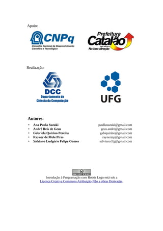 Apoio:
Realização:
Departamento de
Ciência da Computação
Autores:
• Ana Paula Suzuki paullasuzuki@gmail.com
• André Reis de Geus geus.andre@gmail.com
• Gabriela Quirino Pereira gabiquirino@gmail.com
• Rayner de Melo Pires raynermp@gmail.com
• Salviano Ludgério Felipe Gomes salviano.lfg@gmail.com
Introdução à Programação com Robôs Lego está sob a
Licença Creative Commons Atribuição-Não a obras Derivadas.
 