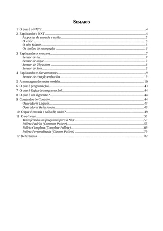 SSUMÁRIOUMÁRIO
1 O que é o NXT?...............................................................................................................................4
2 Explicando o NXT...........................................................................................................................4
As portas de entrada e saída.......................................................................................................5
O visor.........................................................................................................................................6
O alto falante...............................................................................................................................6
Os botões de navegação .............................................................................................................6
3 Explicando os sensores....................................................................................................................7
Sensor de luz................................................................................................................................7
Sensor de toque...........................................................................................................................7
Sensor de Ultrassom ...................................................................................................................8
Sensor de Som.............................................................................................................................8
4 Explicando os Servomotores ..........................................................................................................9
Sensor de rotação embutido .......................................................................................................9
5 A montagem do nosso modelo......................................................................................................10
6 O que é programação?...................................................................................................................43
7 O que é lógica de programação?....................................................................................................44
8 O que é um algoritmo?..................................................................................................................44
9 Comandos de Controle..................................................................................................................44
Operadores Lógicos..................................................................................................................47
Operadores Relacionais............................................................................................................48
10 O que é entrada e saída de dados?...............................................................................................49
11 O software....................................................................................................................................51
Transferindo um programa para o NXT ...................................................................................53
Paleta Padrão (Common Pallete).............................................................................................55
Paleta Completa (Complete Pallete).........................................................................................69
Paleta Personalizada (Custom Pallete) ...................................................................................79
12 Referências..................................................................................................................................82
 