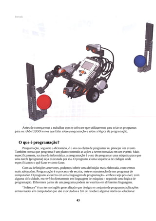 Introdução à Programação com Robôs Lego Projeto Levando a Informática do Campus ao Campo
Antes de começarmos a trabalhar com o software que utilizaremos para criar os programas
para os robôs LEGO temos que falar sobre programação e sobre a lógica de programação.
O que é programação?O que é programação?
Programação, segundo o dicionário, é o ato ou efeito de programar ou planejar um evento.
Também consta que programa é um plano contendo as ações a serem tomadas em um evento. Mais
especificamente, na área da informática, a programação é o ato de programar uma máquina para que
uma tarefa (programa) seja executada por ela. O programa é uma sequência de códigos onde
especificamos o quê fazer e como fazer.
Com as definições anteriores, podemos inferir uma definição mais elaborada, com termos
mais adequados. Programação é o processo de escrita, teste e manutenção de um programa de
computador. O programa é escrito em uma linguagem de programação - embora seja possível, com
alguma dificuldade, escrevê-lo diretamente em linguagem de máquina - seguindo uma lógica de
programação. Diferentes partes de um programa podem ser escritas em diferentes linguagens.
“Software” é um termo inglês generalizado que designa o conjunto de programas/aplicações
armazenados em computador que são executados a fim de resolver alguma tarefa ou solucionar
4343
 