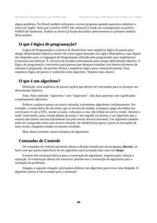 Introdução à Programação com Robôs Lego Projeto Levando a Informática do Campus ao Campo
algum problema. No Brasil também utilizamos o termo programa quando queremos substituir o
termo em inglês. Note que o prefixo SOFT (de software) é usado em contraposição ao prefixo
HARD (de hardware). Ambos os termos já foram discutidos anteriormente no primeiro módulo
desse projeto.
O que é lógica de programação?O que é lógica de programação?
Lógica de Programação é a técnica de desenvolver uma sequência lógica de passos para
atingir determinados objetivos dentro de certas regras baseadas na Lógica Matemática e que depois
são adaptados para a Linguagem de Programação utilizada pelo programador para implementar
(construir) seu software. É a técnica de encadear pensamentos para atingir determinado objetivo. A
lógica de programação é necessária para pessoas que desejam trabalhar com desenvolvimento de
sistemas e programas, ela permite definir a sequência lógica para o desenvolvimento. Essa
sequência lógica de passos é conhecida como algoritmo. Vejamos mais abaixo.
O que é um algoritmo?O que é um algoritmo?
Definição: uma sequência de passos (ações) que devem ser executados para se alcançar um
determinado objetivo.
Nota: Não confunda “algoritmo” com “algarismo”. São duas palavras com significados
completamente diferentes.
Embora a palavra pareça um pouco estranha, executamos algoritmos cotidianamente. Por
exemplo: a rotina diária de um aluno, que se levanta de manhã, se prepara, pega um ônibus (ou
carro) para vir até a UFG, assiste as aulas, volta para a casa (de ônibus ou carro), estuda durante a
tarde, toma banho, janta, estuda depois do jantar, e em seguida vai dormir, é um algoritmo que a
maioria dos alunos executa diariamente (ou pelo menos deveria executar). Um algoritmo também
pode ser comparado como uma receita culinária. Se obedecermos passo a passo as instruções de
uma receita, chegamos sempre ao mesmo resultado.
Mais abaixo teremos vários exemplos de algoritmos.
Comandos de ControleComandos de Controle
Os comandos de controle permitem alterar a direção tomada por um programa (desvio), ou
fazer com que partes específicas de um algoritmo seja executada mais uma vez (loop).
Existem três estruturas básicas para a construção de algoritmos: sequenciação, seleção e
repetição. A combinação destas três estruturas permite-nos a construção de algoritmos para a
resolução de problemas.
Imagine a seguinte situação: precisamos elaborar um algoritmo para trocar uma lâmpada. O
algoritmo abaixo é um exemplo para a resolução.
4444
 
