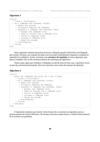 Introdução à Programação com Robôs Lego Projeto Levando a Informática do Campus ao Campo
Algoritmo 3
Início
- ligue o interruptor
- se a lâmpada não acender, então:
- pegue uma escada
- coloque-a embaixo da lâmpada
- enquanto a lâmpada não acender, faça:
- busque uma lâmpada nova
- suba na escada com a lâmpada nova
- retire a lâmpada velha
- coloque a lâmpada nova
- desça da escada
- fim-enquanto
- fim-se
Fim
Neste algoritmo somente pararemos de trocar a lâmpada quando colocarmos uma lâmpada
que acenda. Portanto, um conjunto de ações será executado repetidamente enquanto a condição de
repetição for verdadeira. Assim, inserimos uma estrutura de repetição no nosso algoritmo, que
passa a trabalhar com as três estruturas básicas de construção de algoritmos.
Vamos supor agora que tenhamos 3 lâmpadas na sala de estar de uma casa, e queremos trocar
as que não estiverem funcionando. Para isso inserimos outro estilo de estrutura de repetição.
Algoritmo 4
Início
- para (as lâmpadas da sala) de 1 até 3 faça:
- ligue o interruptor
- se a lâmpada não acender, então:
- pegue uma escada
- coloque-a embaixo da lâmpada
- enquanto a lâmpada não acender, faça:
- busque uma lâmpada nova
- suba na escada com a lâmpada nova
- retire a lâmpada velha
- coloque a lâmpada nova
- desça da escada
- fim-enquanto
- fim-se
- fim-para
Fim
É importante salientar que existem várias formas de se construir um algoritmo, pois as
pessoas pensam de formas diferentes. No entanto, devemos sempre buscar a melhor forma possível
de se resolver um problema.
4646
 