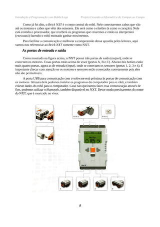Introdução à Programação com Robôs Lego Projeto Levando a Informática do Campus ao Campo
Como já foi dito, o Brick NXT é o corpo central do robô. Nele conectaremos cabos que vão
até os motores e cabos que vêm dos sensores. Ele será como o cérebro (e como o coração). Nele
está contido o processador, que receberá os programas que criaremos e então os interpretará
(executará) fazendo o robô montado ganhar movimentos.
Para facilitar a comunicação e melhorar a compreensão dessa apostila pelos leitores, aqui
vamos nos referenciar ao Brick NXT somente como NXT.
As portas de entrada e saídaAs portas de entrada e saída
Como mostrado na figura acima, o NXT possui três portas de saída (output), onde se
conectam os motores. Essas portas estão acima do visor (portas A, B e C). Abaixo dos botões estão
mais quatro portas, agora as de entrada (input), onde se conectam os sensores (portas 1, 2, 3 e 4). É
importante checar com atenção se os motores e sensores estão conectados corretamente pois eles
não são permutáveis.
A porta USB para comunicação com o software está próxima às portas de comunicação com
os motores. Através dela podemos instalar os programas do computador para o robô, e também
coletar dados do robô para o computador. Caso não queiramos fazer essa comunicação através de
fios, podemos utilizar o bluetooth, também disponível no NXT. Desse modo precisaremos do nome
do NXT, que é mostrado no visor.
55
 