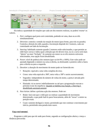 Introdução à Programação com Robôs Lego Projeto Levando a Informática do Campus ao Campo
Ela indica a quantidade de rotações que cada um dos motores realizou, ou poderá 'resetar' os
valores.
1. Port: configura qual porta será controlada, podendo ser uma, duas ou as três
simultaneamente.
2. Direction: controla o sentido da rotação do motor (para frente, para trás ou parado).
Controla a direção do robô, quando a locomoção depende de 2 motores, cada um
controlando um lado da locomoção.
3. Steering: habilitado somente quando 2 motores estão selecionados, o que permite ao
robô fazer curvas e indica qual a direção que ele deverá virar, ou se a curva será mais
“aberta” ou mais “fechada”. Se somente um motor ou os três motores estiverem
selecionados, essa opção ficará desabilitada.
4. Power: nível de potência dos motores (que vai de 0% a 100%). Este valor pode ser
ajustado digitando o número na caixa à direita, ou deslizando o ponteiro sobre a barra
para a direita ou para a esquerda.
5. Duration: a duração do movimento do motor pode ser fornecida em:
• Rotações: equivale a uma volta completa do eixo;
• Graus: uma volta equivale a 360º, meia volta a 180º e assim sucessivamente;
• Segundos: independente do número de voltas do motor, a porta é ativada pelo
tempo determinado;
• Ilimitado: irá se mover indefinidamente ou até que a programação execute o
próximo ícone da sequência. Quando se habilita essa função, a Steering é
desabilitada automaticamente;
6. Next Action: define a próxima ação dos motores. Pode ser:
• Brake: fará com que o robô pare ao realizar a quantidade de movimento
determinado, o que pode fazê-lo parar bruscamente, além de "travar" o motor na
posição exata.
• Coast: somente desligará o motor, permitindo que este continue o movimento por
inércia, permitindo uma parada mais suave.
Faça você mesmo!
Programe o robô para que ele ande para frente, segundo as configurações abaixo, e meça a
distância percorrida:
5656
 