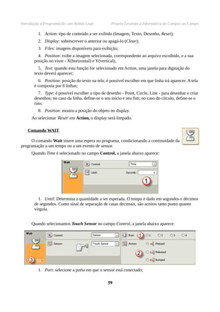 Introdução à Programação com Robôs Lego Projeto Levando a Informática do Campus ao Campo
1. Action: tipo de conteúdo a ser exibido (Imagem, Texto, Desenho, Reset);
2. Display: sobrescrever o anterior ou apagá-lo (Clear);
3. Files: imagens disponíveis para exibição;
4. Position: exibe a imagem selecionada, correspondente ao arquivo escolhido, e a sua
posição no visor - X(horizontal) e Y(vertical);
5. Text: quando esta função for selecionado em Action, uma janela para digitação do
texto deverá aparecer;
6. Position: posição do texto na tela; é possível escolher em que linha irá aparecer. A tela
é composta por 8 linhas;
7. Type: é possível escolher o tipo de desenho - Point, Circle, Line - para desenhar e criar
desenhos; no caso da linha, define-se o seu início e seu fim; no caso do círculo, define-se o
raio;
8. Position: mostra a posição do objeto no display.
Ao selecionar 'Reset' em Action, o display será limpado.
Comando WAIT
O comando Wait insere uma espera no programa, condicionando a continuidade da
programação a um tempo ou a um evento de sensor.
Quando Time é selecionado no campo Control, a janela abaixo aparece:
1. Until: Determina a quantidade a ser esperada. O tempo é dado em segundos e décimos
de segundos. Como sinal de separação de casas decimais, são aceitos tanto ponto quanto
vírgula.
Quando selecionamos Touch Sensor no campo Control, a janela abaixo aparece:
1. Port: selecione a porta em que o sensor está conectado;
5959
 