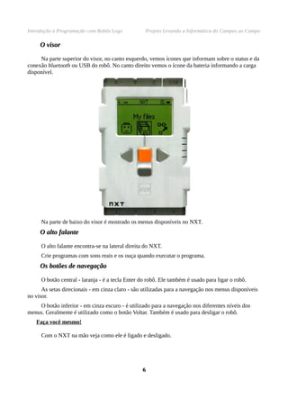 Introdução à Programação com Robôs Lego Projeto Levando a Informática do Campus ao Campo
O visorO visor
Na parte superior do visor, no canto esquerdo, vemos ícones que informam sobre o status e da
conexão bluetooth ou USB do robô. No canto direito vemos o ícone da bateria informando a carga
disponível.
Na parte de baixo do visor é mostrado os menus disponíveis no NXT.
O alto falanteO alto falante
O alto falante encontra-se na lateral direita do NXT.
Crie programas com sons reais e os ouça quando executar o programa.
Os botões de navegaçãoOs botões de navegação
O botão central - laranja - é a tecla Enter do robô. Ele também é usado para ligar o robô.
As setas direcionais - em cinza claro - são utilizadas para a navegação nos menus disponíveis
no visor.
O botão inferior - em cinza escuro - é utilizado para a navegação nos diferentes níveis dos
menus. Geralmente é utilizado como o botão Voltar. Também é usado para desligar o robô.
Faça você mesmo!
Com o NXT na mão veja como ele é ligado e desligado.
66
 