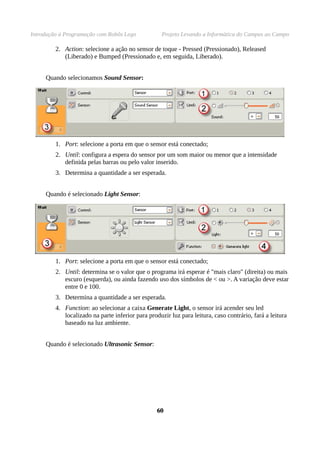 Introdução à Programação com Robôs Lego Projeto Levando a Informática do Campus ao Campo
2. Action: selecione a ação no sensor de toque - Pressed (Pressionado), Released
(Liberado) e Bumped (Pressionado e, em seguida, Liberado).
Quando selecionamos Sound Sensor:
1. Port: selecione a porta em que o sensor está conectado;
2. Until: configura a espera do sensor por um som maior ou menor que a intensidade
definida pelas barras ou pelo valor inserido.
3. Determina a quantidade a ser esperada.
Quando é selecionado Light Sensor:
1. Port: selecione a porta em que o sensor está conectado;
2. Until: determina se o valor que o programa irá esperar é "mais claro" (direita) ou mais
escuro (esquerda), ou ainda fazendo uso dos símbolos de < ou >. A variação deve estar
entre 0 e 100.
3. Determina a quantidade a ser esperada.
4. Function: ao selecionar a caixa Generate Light, o sensor irá acender seu led
localizado na parte inferior para produzir luz para leitura, caso contrário, fará a leitura
baseado na luz ambiente.
Quando é selecionado Ultrasonic Sensor:
6060
 