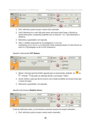 Introdução à Programação com Robôs Lego Projeto Levando a Informática do Campus ao Campo
1. Port: selecione a porta em que o sensor está conectado;
2. Until: determina se o valor lido pelo sensor será maior (mais longe, à direita) ou
menor (mais perto, à esquerda), podendo usar os sinais de < ou > para determinar a
distância.
3. Determina a quantidade a ser esperada.
4. Show: a medida usada pode ser em polegadas (inches) ou
centímetros (centimeters). A conversão é feita automaticamente. O valor deverá ser
entre 0 e 250 polegadas ou de 0 a 635 centímetros.
Quando é selecionado NXT Buttons:
1. Button: seleciona qual dos botões aguarda para ser pressionado, podendo ser ou
. O botão não pode ser utilizado devido a sua função "Voltar".
2. Action: define a ação que deverá ocorrer com o botão escolhido, da mesma forma que
o sensor de toque.
3. Determina a quantidade a ser esperada.
Quando selecionamos Rotation Sensor:
Como já explicamos antes, os servomotores possuem sensores de rotação embutidos.
1. Port: seleciona a porta em que o motor estará conectado;
6161
 