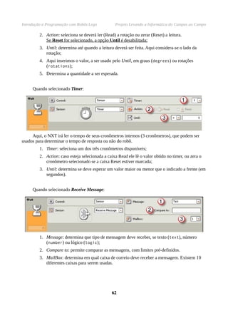 Introdução à Programação com Robôs Lego Projeto Levando a Informática do Campus ao Campo
2. Action: seleciona se deverá ler (Read) a rotação ou zerar (Reset) a leitura.
Se Reset for selecionado, a opção Until é desabilitada;
3. Until: determina até quando a leitura deverá ser feita. Aqui considera-se o lado da
rotação;
4. Aqui inserimos o valor, a ser usado pelo Until, em graus (degrees) ou rotações
(rotations);
5. Determina a quantidade a ser esperada.
Quando selecionado Timer:
Aqui, o NXT irá ler o tempo de seus cronômetros internos (3 cronômetros), que podem ser
usados para determinar o tempo de resposta ou não do robô.
1. Timer: seleciona um dos três cronômetros disponíveis;
2. Action: caso esteja selecionada a caixa Read ele lê o valor obtido no timer, ou zera o
cronômetro selecionado se a caixa Reset estiver marcada;
3. Until: determina se deve esperar um valor maior ou menor que o indicado a frente (em
segundos).
Quando selecionado Receive Message:
1. Message: determina que tipo de mensagem deve receber, se texto (text), número
(number) ou lógico (logic);
2. Compare to: permite comparar as mensagens, com limites pré-definidos.
3. MailBox: determina em qual caixa de correio deve receber a mensagem. Existem 10
diferentes caixas para serem usadas.
6262
 
