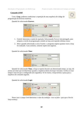 Introdução à Programação com Robôs Lego Projeto Levando a Informática do Campus ao Campo
Comando LOOP
Com o Loop, podemos condicionar a repetição de uma sequência de código de
programação de diversas maneiras.
Quando for selecionado Forever:
1. Control: determina o modo de repetição; Selecionando Forever (em português, para
sempre), o trecho da programação contido no loop será repetido infinitas vezes;
2. Show: quando selecionada a caixa Counter, o programa registra quantas vezes o loop
foi realizado. Caso contrário, somente repete sem registrar.
Quando for selecionado Time:
Quando for selecionado Time, o loop se repetirá durante um determinado tempo, ou seja, ele
aciona um timer que irá determinar quando a sequência dentro do loop é iniciada e verifica se esse
tempo é mais do que o configurado (em segundos). Se for maior, o loop termina e passa para a
sequência de comando seguinte.
Quando for selecionado Logic:
Nesse caso o campo Until determina o valor da condição - true ou false - para que o fim do
loop aconteça.
6363
 