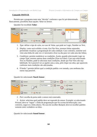 Introdução à Programação com Robôs Lego Projeto Levando a Informática do Campus ao Campo
Comando SWITCH
Permite que o programa tome uma "decisão" conforme o que foi pré-determinado.
Basicamente, possibilita duas opções: Value ou Sensor.
Quandor for escolhido Value:
1. Type: define o tipo de valor, no caso de Value, que pode ser Logic, Number ou Text;
2. Display: como será exibido o ícone. Em Flat View, teremos linhas separadas,
permitindo visualizar a programação de cada condição. Caso contrário, somente será
visto uma linha de cada vez e é necessário clicar na aba para ver cada uma das linhas;
3. Conditions: permite estabelecer as condições. Assim, quando selecionado Logic no
campo Type, teremos apenas duas condições (True ou False). Caso seja selecionado
Text ou Number, pode-se adicionar mais condições, desde que Flat View não seja
habilitado. Só é possível ver as opções uma a uma, pelo clique nas abas, que aparecem
conforme mais condições são adicionadas.
4. O botão * permite definir qual a condição padrão a ser tomada, caso nenhuma das
outras seja possível.
Quando for selecionado Touch Sensor:
2. Port: escolha da porta onde o sensor está conectado;
3. Action: seleciona qual padrão deve ser esperado do sensor. Exemplo: se selecionado
Pressed, deve-se "seguir" a linha de programação que fica acima da bifurcação; caso
contrário, segue-se a linha abaixo. No caso de escolher Bumped, deve-se escolher padrões
somente entre verdadeiro ou falso.
Quando for selecionado Sound Sensor:
6464
 