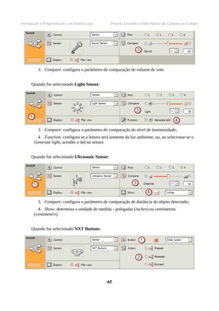 Introdução à Programação com Robôs Lego Projeto Levando a Informática do Campus ao Campo
3. Compare: configura o parâmetro de comparação de volume de som.
Quando for selecionado Light Sensor:
3. Compare: configura o parâmetro de comparação do nível de luminosidade;
4. Function: configura se a leitura será somente da luz ambiente, ou, ao selecionar-se o
Generate light, acender o led no sensor.
Quando for selecionado Ultrasonic Sensor:
3. Compare: configura o parâmetro de comparação de distância do objeto detectado;
4. Show: determina a unidade de medida - polegadas (inches) ou centímetros
(centimeters).
Quando for selecionado NXT Buttons:
6565
 