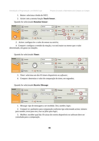 Introdução à Programação com Robôs Lego Projeto Levando a Informática do Campus ao Campo
1. Button: seleciona o botão do NXT;
2. Action: tem a mesma função Touch Sensor.
Quando for selecionado Rotation Sensor:
2. Action: configura ler o valor do sensor ou zerá-lo;
4. Compare: configura o sentido da rotação, e se será maior ou menor que o valor
determinado, em graus ou rotações.
Quando for selecionado Timer:
3. Timer: seleciona um dos 03 timers disponíveis no software;
4. Compare: determina o valor de comparação do timer, em segundos;
Quando for selecionado Receive Message:
1. Message: tipo de mensagem a ser recebida: Text, number, logic;
2. Compare to: parâmetro para comparação conforme tipo selecionado acima: número
para number, texto para text, true ou false para logic;
3. Mailbox: escolher qual das 10 caixas de correio disponíveis no software deve ser
consultada para a comparação.
6666
 