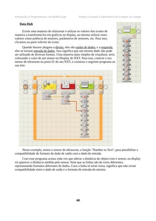 Introdução à Programação com Robôs Lego Projeto Levando a Informática do Campus ao Campo
Data Hub
Existe uma maneira de relacionar e utilizar os valores dos ícones de
maneira a transformá-los em gráficos no display, ou mesmo utilizar esses
valores como potência de motores, parâmetros de sensores, etc. Para isso,
clicamos na parte inferior do ícone.
Quando houver plugues a direita, eles são saídas de dados, e a esquerda,
eles se tornam entrada de dados. Isso significa que um mesmo dado não pode
ser utilizado de diversas formas. Uma maneira mais simples de visualizar, seria
colocando o valor de um sensor no Display do NXT. Para isso, conecte o seu
sensor de ultrassom na porta 01 do seu NXT, e construa o seguinte programa na
sua tela:
Nesse exemplo, temos o sensor de ultrassom, a função "Number to Text", para possibilitar a
compatibilidade do formato do dado de saída com o dado de entrada.
Com esse programa acima, toda vez que alterar a distância do objeto com o sensor, no display
irá aparecer a distância medida pelo sensor. Note que as linhas são de cores diferentes,
representando formatos diferentes de dados. Caso a linha se torne cinza, significa que não existe
compatibilidade entre o dado de saída e o formato de entrada do mesmo.
6868
 