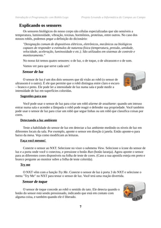 Introdução à Programação com Robôs Lego Projeto Levando a Informática do Campus ao Campo
ExplicandoExplicando os sensoresos sensores
Os sensores biológicos do nosso corpo são células especializadas que são sensíveis a
temperatura, luminosidade, vibração, toxinas, hormônios, proteínas, entre outros. No caso dos
nossos robôs, podemos pegar a definição do dicionário:
"Designação comum de dispositivos elétricos, eletrônicos, mecânicos ou biológicos
capazes de responder a estímulos de natureza física (temperatura, pressão, umidade,
velocidade, aceleração, luminosidade e etc.). São utilizados em sistemas de controle e
monitoramento."
No nosso kit temos quatro sensores: o de luz, o de toque, o de ultrassom e o de som.
Vamos ver para que serve cada um?
SensorSensor de luzde luz
O sensor de luz é um dos dois sensores que dá visão ao robô (o sensor de
ultrassom é o outro). É ele que permite que o robô distingua entre claro e escuro
– branco e preto. Ele pode ler a intensidade de luz numa sala e pode medir a
intensidade de luz em superfícies coloridas.
Sugestões para uso
Você pode usar o sensor de luz para criar um robô alarme de assaltante: quando um intruso
entrar numa sala e acender a lâmpada o robô pode reagir e defender sua propriedade. Você também
pode usar o sensor de luz para criar um robô que segue linhas ou um robô que classifica coisas por
cores.
Detectando a luz ambiente
Teste a habilidade do sensor de luz em detectar a luz ambiente medindo os níveis de luz em
diferentes locais da sala. Por exemplo, aponte o sensor em direção à janela. Então aponte-o para
baixo da mesa. Veja como modificam as leituras.
Faça você mesmo!
Conecte o sensor ao NXT. Selecione no visor o submenu View. Selecione o ícone do sensor de
luz e a porta onde você o conectou, e pressione o botão Run (botão laranja). Agora aponte o sensor
para as diferentes cores disponíveis na folha de teste de cores. (Caso a sua apostila esteja em preto e
branco pergunte ao monitor sobre a folha de teste colorida).
Try me
O NXT vêm com a função Try Me. Conecte o sensor de luz à porta 3 do NXT e selecione o
menu "Try Me" no NXT para testar o sensor de luz. Você terá uma reação divertida.
SensorSensor de toquede toque
O sensor de toque concede ao robô o sentido do tato. Ele detecta quando o
botão do sensor está sendo pressionado, indicando que está em contato com
alguma coisa, e também quando ele é liberado.
77
 