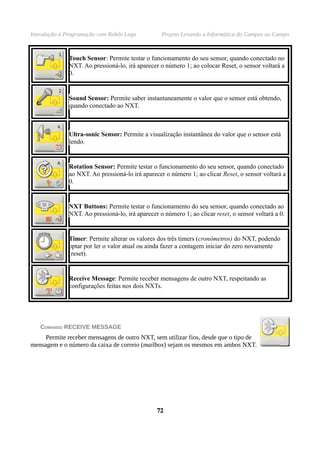 Introdução à Programação com Robôs Lego Projeto Levando a Informática do Campus ao Campo
Touch Sensor: Permite testar o funcionamento do seu sensor, quando conectado no
NXT. Ao pressioná-lo, irá aparecer o número 1; ao colocar Reset, o sensor voltará a
0.
Sound Sensor: Permite saber instantaneamente o valor que o sensor está obtendo,
quando conectado ao NXT.
Ultra-sonic Sensor: Permite a visualização instantânea do valor que o sensor está
lendo.
Rotation Sensor: Permite testar o funcionamento do seu sensor, quando conectado
ao NXT. Ao pressioná-lo irá aparecer o número 1; ao clicar Reset, o sensor voltará a
0.
NXT Buttons: Permite testar o funcionamento do seu sensor, quando conectado ao
NXT. Ao pressioná-lo, irá aparecer o número 1; ao clicar reset, o sensor voltará a 0.
Timer: Permite alterar os valores dos três timers (cronômetros) do NXT, podendo
optar por ler o valor atual ou ainda fazer a contagem iniciar do zero novamente
(reset).
Receive Message: Permite receber mensagens de outro NXT, respeitando as
configurações feitas nos dois NXTs.
COMANDO RECEIVE MESSAGE
Permite receber mensagens de outro NXT, sem utilizar fios, desde que o tipo de
mensagem e o número da caixa de correio (mailbox) sejam os mesmos em ambos NXT.
7272
 