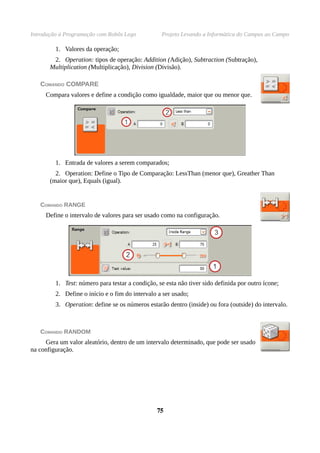 Introdução à Programação com Robôs Lego Projeto Levando a Informática do Campus ao Campo
1. Valores da operação;
2. Operation: tipos de operação: Addition (Adição), Subtraction (Subtração),
Multiplication (Multiplicação), Division (Divisão).
COMANDO COMPARE
Compara valores e define a condição como igualdade, maior que ou menor que.
1. Entrada de valores a serem comparados;
2. Operation: Define o Tipo de Comparação: LessThan (menor que), Greather Than
(maior que), Equals (igual).
COMANDO RANGE
Define o intervalo de valores para ser usado como na configuração.
1. Test: número para testar a condição, se esta não tiver sido definida por outro ícone;
2. Define o início e o fim do intervalo a ser usado;
3. Operation: define se os números estarão dentro (inside) ou fora (outside) do intervalo.
COMANDO RANDOM
Gera um valor aleatório, dentro de um intervalo determinado, que pode ser usado
na configuração.
7575
 