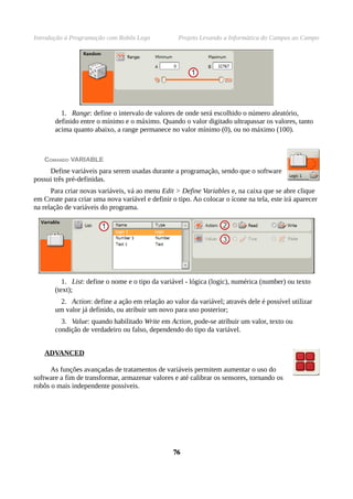Introdução à Programação com Robôs Lego Projeto Levando a Informática do Campus ao Campo
1. Range: define o intervalo de valores de onde será escolhido o número aleatório,
definido entre o mínimo e o máximo. Quando o valor digitado ultrapassar os valores, tanto
acima quanto abaixo, a range permanece no valor mínimo (0), ou no máximo (100).
COMANDO VARIABLE
Define variáveis para serem usadas durante a programação, sendo que o software
possui três pré-definidas.
Para criar novas variáveis, vá ao menu Edit > Define Variables e, na caixa que se abre clique
em Create para criar uma nova variável e definir o tipo. Ao colocar o ícone na tela, este irá aparecer
na relação de variáveis do programa.
1. List: define o nome e o tipo da variável - lógica (logic), numérica (number) ou texto
(text);
2. Action: define a ação em relação ao valor da variável; através dele é possível utilizar
um valor já definido, ou atribuir um novo para uso posterior;
3. Value: quando habilitado Write em Action, pode-se atribuir um valor, texto ou
condição de verdadeiro ou falso, dependendo do tipo da variável.
ADVANCED
As funções avançadas de tratamentos de variáveis permitem aumentar o uso do
software a fim de transformar, armazenar valores e até calibrar os sensores, tornando os
robôs o mais independente possíveis.
7676
 