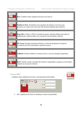 Introdução à Programação com Robôs Lego Projeto Levando a Informática do Campus ao Campo
Text: Combina várias sequências de texto em uma só.
Number to Text: Transforma uma sequência de números em texto, para
que possa ser usado com ícones que não possuam ligações para números.
Keep Alive: Coloca o NXT em estado de espera, seja para efetuar uma ação ou,
simplesmente, detectar dados sem consumir excessivamente a bateria.
File Access: Permite armazenar números e textos do programa em arquivos
na memória do NXT, permitindo o posterior acesso.
Calibrate: Permite calibrar os sensores de luz e som em situações específicas.
Reset: Permite resetar a posição dos motores, reajustando-os quanto ao movimento
conjunto de um par de motores.
COMANDO TEXT
Combina várias sequências de texto, concatenando até três delas;
1. Text: sequências de texto ou sentenças a serem concatenadas.
7777
 