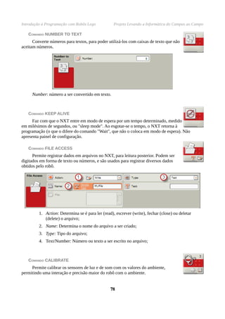 Introdução à Programação com Robôs Lego Projeto Levando a Informática do Campus ao Campo
COMANDO NUMBER TO TEXT
Converte números para textos, para poder utilizá-los com caixas de texto que não
aceitam números.
Number: número a ser convertido em texto.
COMANDO KEEP ALIVE
Faz com que o NXT entre em modo de espera por um tempo determinado, medido
em milésimos de segundos, ou "sleep mode". Ao esgotar-se o tempo, o NXT retorna à
programação (o que o difere do comando "Wait", que não o coloca em modo de espera). Não
apresenta painel de configuração.
COMANDO FILE ACCESS
Permite registrar dados em arquivos no NXT, para leitura posterior. Podem ser
digitados em forma de texto ou números, e são usados para registrar diversos dados
obtidos pelo robô.
1. Action: Determina se é para ler (read), escrever (write), fechar (close) ou deletar
(delete) o arquivo;
2. Name: Determina o nome do arquivo a ser criado;
3. Type: Tipo do arquivo;
4. Text/Number: Número ou texto a ser escrito no arquivo;
COMANDO CALIBRATE
Permite calibrar os sensores de luz e de som com os valores do ambiente,
permitindo uma interação e precisão maior do robô com o ambiente.
7878
 
