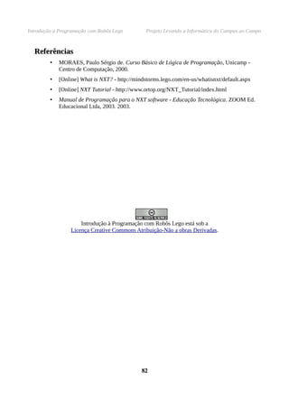 Introdução à Programação com Robôs Lego Projeto Levando a Informática do Campus ao Campo
ReferênciasReferências
• MORAES, Paulo Sérgio de. Curso Básico de Lógica de Programação, Unicamp -
Centro de Computação, 2000.
• [Online] What is NXT? - http://mindstorms.lego.com/en-us/whatisnxt/default.aspx
• [Online] NXT Tutorial - http://www.ortop.org/NXT_Tutorial/index.html
• Manual de Programação para o NXT software - Educação Tecnológica. ZOOM Ed.
Educacional Ltda, 2003. 2003.
Introdução à Programação com Robôs Lego está sob a
Licença Creative Commons Atribuição-Não a obras Derivadas.
8282
 
