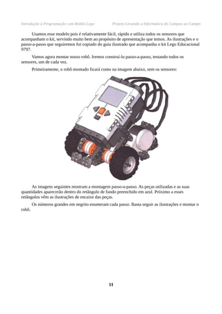 Introdução à Programação com Robôs Lego           Projeto Levando a Informática do Campus ao Campo

      Usamos esse modelo pois é relativamente fácil, rápido e utiliza todos os sensores que
acompanham o kit, servindo muito bem ao propósito de apresentação que temos. As ilustrações e o
passo-a-passo que seguiremos foi copiado do guia ilustrado que acompanha o kit Lego Educacional
9797.
     Vamos agora montar nosso robô. Iremos construí-lo passo-a-passo, testando todos os
sensores, um de cada vez.
        Primeiramente, o robô montado ficará como na imagem abaixo, sem os sensores:




      As imagens seguintes mostram a montagem passo-a-passo. As peças utilizadas e as suas
quantidades aparecerão dentro do retângulo de fundo preenchido em azul. Próximo a esses
retângulos vêm as ilustrações de encaixe das peças.
        Os números grandes em negrito enumeram cada passo. Basta seguir as ilustrações e montar o
robô.




                                                 11
 