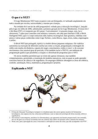 Introdução à Programação com Robôs Lego                     Projeto Levando a Informática do Campus ao Campo


   O que é o NXT?
      O Lego Mindstorms NXT mais se parece com um brinquedo, e é utilizado amplamente em
todo o mundo por escolas, universidades, e mesmo por crianças.
       Na verdade ele é um kit de robô programável, voltado para a educação tecnológica1, lançado
pela Lego em Julho de 2006, substituindo a primeira geração do kit Lego Mindstorms. O nosso kit é
o Kit Base 9797 e é composto por 431 peças: 3 servomotores2, 4 sensores (toque, som, luz e
ultrassom), 7 cabos para conexões com motores e sensores, um cabo para interface USB, o Brick
Inteligente NXT, que é o corpo central do robô, bateria recarregável, base giratória, rodinhas com
pneus e várias peças conhecidas como Lego Technic, como blocos, vigas, eixos, rodas, engrenagens
e polias.
      O Brick NXT (em português, tijolo) é o cérebro dessas pequenas máquinas. Ele viabiliza
autonomia na execução de diferentes tarefas tais como a criação, programação e montagem de
robôs com noções de distância, capazes de reagir a movimentos, ruídos e cores3, e de executar
movimentos com razoável grau de precisão. O kit também inclui o NXT-G, um ambiente de
programação gráfico que possibilita a criação e o download de programas para o NXT.
      Os novos modelos permitem que se criem não apenas estruturas, mas também
comportamentos, permitindo a construção de modelos interativos, com os quais se pode aprender
conceitos básicos de ciência e de engenharia. Os empregos didáticos abrangem as áreas de robótica,
controle, automação, física, matemática, programação e projetos.

   Explicando o NXT




1 O lema da Educação Tecnológica é preparar os estudantes para não serem apenas usuários de ferramentas
  tecnológicas, mas capazes de criar, solucionar problemas e usar os tipos de tecnologia de forma racional, efetiva e
  significativa.
2 Servomotor é uma máquina, mecânica ou eletromecânica, que apresenta movimento proporcional a um comando,
  em vez de girar ou se mover livremente sem um controle mais efetivo de posição como a maioria dos motores.
3 Neste caso, para a percepção de cores é necessário a utilização do sensor de cores, que não acompanha o kit 9797.

                                                           4
 
