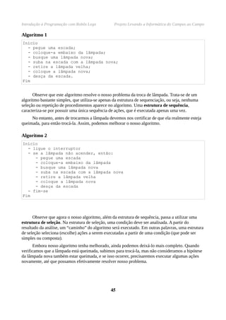 Introdução à Programação com Robôs Lego           Projeto Levando a Informática do Campus ao Campo

Algoritmo 1
Início
  - pegue uma escada;
  - coloque-a embaixo da lâmpada;
  - busque uma lâmpada nova;
  - suba na escada com a lâmpada nova;
  - retire a lâmpada velha;
  - coloque a lâmpada nova;
  - desça da escada.
Fim


      Observe que este algoritmo resolve o nosso problema da troca de lâmpada. Trata-se de um
algoritmo bastante simples, que utiliza-se apenas da estrutura de sequenciação, ou seja, nenhuma
seleção ou repetição de procedimentos aparece no algoritmo. Uma estrutura de sequência,
caracteriza-se por possuir uma única sequência de ações, que é executada apenas uma vez.
     No entanto, antes de trocarmos a lâmpada devemos nos certificar de que ela realmente esteja
queimada, para então trocá-la. Assim, podemos melhorar o nosso algoritmo.

Algoritmo 2
Início
  - ligue o interruptor
  - se a lâmpada não acender, então:
     - pegue uma escada
     - coloque-a embaixo da lâmpada
     - busque uma lâmpada nova
     - suba na escada com a lâmpada nova
     - retire a lâmpada velha
     - coloque a lâmpada nova
     - desça da escada
  - fim-se
Fim




      Observe que agora o nosso algoritmo, além da estrutura de sequência, passa a utilizar uma
estrutura de seleção. Na estrutura de seleção, uma condição deve ser analisada. A partir do
resultado da análise, um “caminho” do algoritmo será executado. Em outras palavras, uma estrutura
de seleção seleciona (escolhe) ações a serem executadas a partir de uma condição (que pode ser
simples ou composta).
      Embora nosso algoritmo tenha melhorado, ainda podemos deixá-lo mais completo. Quando
verificamos que a lâmpada está queimada, subimos para trocá-la, mas não consideramos a hipótese
da lâmpada nova também estar queimada, e se isso ocorrer, precisaremos executar algumas ações
novamente, até que possamos efetivamente resolver nosso problema.




                                                45
 